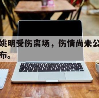 GOGO体育娱乐网页版-姚明受伤离场，伤情尚未公布。