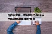 GOGO体育官方网址-强强对话！近期的比赛将成为球迷们瞩目的焦点