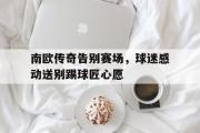 GOGO体育娱乐网页版-南欧传奇告别赛场，球迷感动送别踢球匠心愿