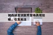 GOGO体育在线注册-阿森纳青训新秀登场表现抢眼，引发关注