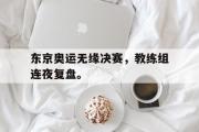 GOGO体育官方网址-东京奥运无缘决赛，教练组连夜复盘。