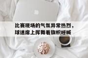 GOGO体育官方网址-比赛现场的气氛异常热烈，球迷席上挥舞着旗帜呼喊