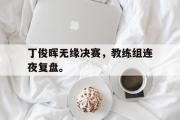 GOGO体育在线注册-丁俊晖无缘决赛，教练组连夜复盘。