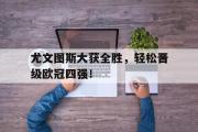 GOGO体育娱乐网页版-尤文图斯大获全胜，轻松晋级欧冠四强！
