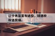GOGO体育娱乐网页版-辽宁男篮宣布退役，球迷纷纷送祝福。