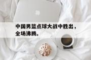 GOGO体育在线注册-中国男篮点球大战中胜出，全场沸腾。