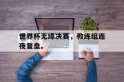 GOGO体育在线注册-世界杯无缘决赛，教练组连夜复盘。