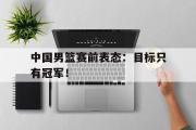 GOGO体育官方网址-中国男篮赛前表态：目标只有冠军！
