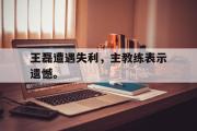 GOGO体育娱乐网页版-王磊遭遇失利，主教练表示遗憾。