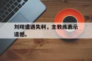 GOGO体育官方网址-刘翔遭遇失利，主教练表示遗憾。