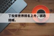 GOGO体育娱乐网页版-丁俊晖世界排名上升，状态回暖。