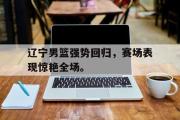 GOGO体育娱乐网页版-辽宁男篮强势回归，赛场表现惊艳全场。