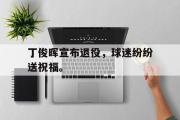 GOGO体育在线注册-丁俊晖宣布退役，球迷纷纷送祝福。