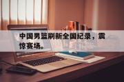 GOGO体育在线注册-中国男篮刷新全国纪录，震惊赛场。