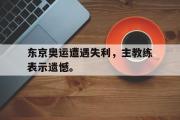 GOGO体育官方网址-东京奥运遭遇失利，主教练表示遗憾。