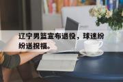 GOGO体育在线注册-辽宁男篮宣布退役，球迷纷纷送祝福。