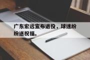 GOGO体育在线注册-广东宏远宣布退役，球迷纷纷送祝福。