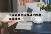 GOGO体育娱乐网页版-中国男篮点球大战中胜出，全场沸腾。