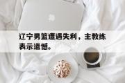 GOGO体育娱乐网页版-辽宁男篮遭遇失利，主教练表示遗憾。