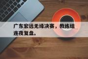 GOGO体育官方网址-广东宏远无缘决赛，教练组连夜复盘。