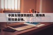 GOGO体育娱乐网页版-中国女排强势回归，赛场表现惊艳全场。