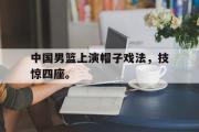 GOGO体育娱乐网页版-中国男篮上演帽子戏法，技惊四座。