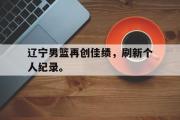 GOGO体育娱乐网页版-辽宁男篮再创佳绩，刷新个人纪录。