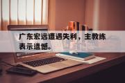 GOGO体育娱乐网页版-广东宏远遭遇失利，主教练表示遗憾。