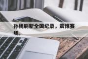 GOGO体育在线注册-孙杨刷新全国纪录，震惊赛场。