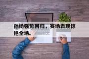 GOGO体育官方网址-孙杨强势回归，赛场表现惊艳全场。
