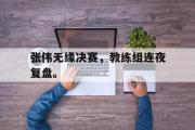 GOGO体育官方网址-张伟无缘决赛，教练组连夜复盘。