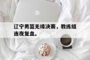 GOGO体育娱乐网页版-辽宁男篮无缘决赛，教练组连夜复盘。