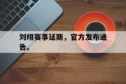 GOGO体育娱乐网页版-刘翔赛事延期，官方发布通告。