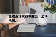GOGO体育在线注册-曼联点球大战中胜出，全场沸腾。