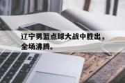 GOGO体育官方网址-辽宁男篮点球大战中胜出，全场沸腾。