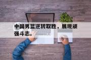 GOGO体育官方网址-中国男篮逆转取胜，展现顽强斗志。