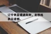 GOGO体育在线注册-辽宁男篮遭遇失利，主教练表示遗憾。