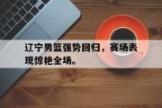 GOGO体育官方网址-辽宁男篮强势回归，赛场表现惊艳全场。