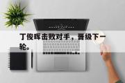 GOGO体育官方网址-丁俊晖击败对手，晋级下一轮。