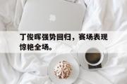 GOGO体育官方网址-丁俊晖强势回归，赛场表现惊艳全场。