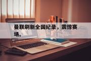 GOGO体育娱乐网页版-曼联刷新全国纪录，震惊赛场。