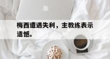 GOGO体育官方网址-梅西遭遇失利，主教练表示遗憾。
