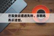 GOGO体育娱乐网页版-巴黎奥运遭遇失利，主教练表示遗憾。