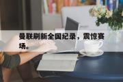 GOGO体育娱乐网页版-曼联刷新全国纪录，震惊赛场。