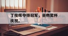 GOGO体育在线注册-丁俊晖夺得冠军，亲吻奖杯庆祝。