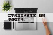 GOGO体育在线注册-辽宁男篮签约新东家，新赛季备受期待。
