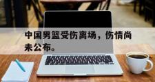 GOGO体育娱乐网页版-中国男篮受伤离场，伤情尚未公布。