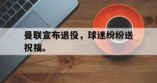 GOGO体育娱乐网页版-曼联宣布退役，球迷纷纷送祝福。