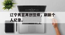 GOGO体育在线注册-辽宁男篮再创佳绩，刷新个人纪录。