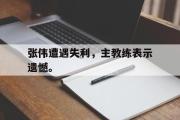 GOGO体育娱乐网页版-张伟遭遇失利，主教练表示遗憾。